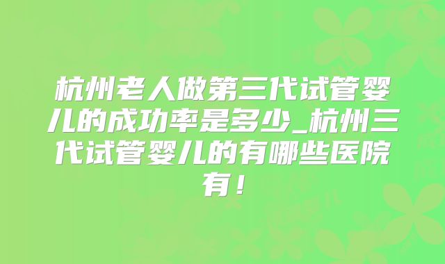 杭州老人做第三代试管婴儿的成功率是多少_杭州三代试管婴儿的有哪些医院有！