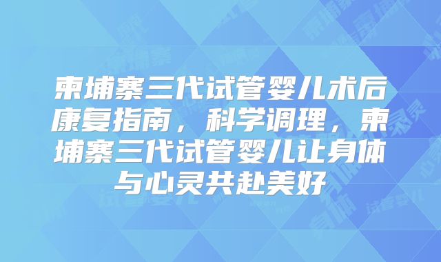柬埔寨三代试管婴儿术后康复指南,科学调理,柬埔寨三代试管婴儿让身体与心灵共赴美好