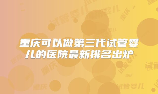 重庆可以做第三代试管婴儿的医院最新排名出炉