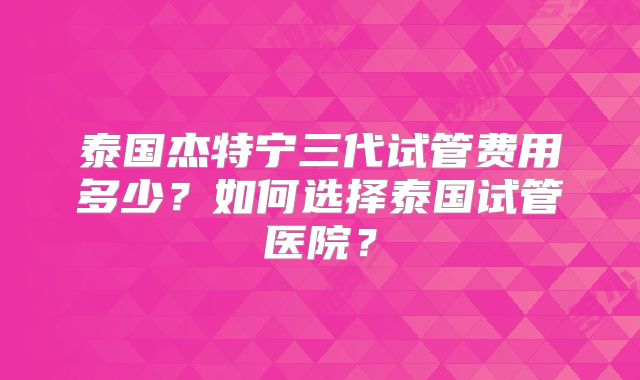 泰国杰特宁三代试管费用多少？如何选择泰国试管医院？