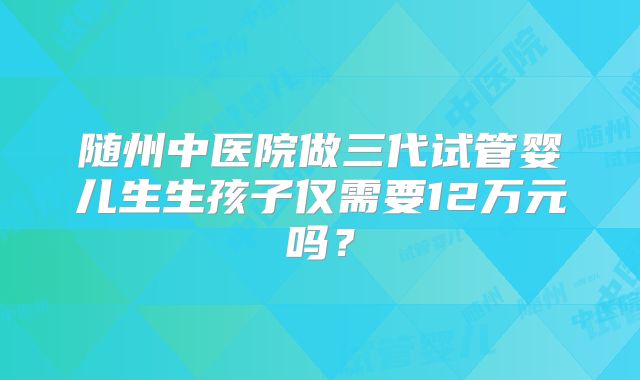 随州中医院做三代试管婴儿生生孩子仅需要12万元吗?