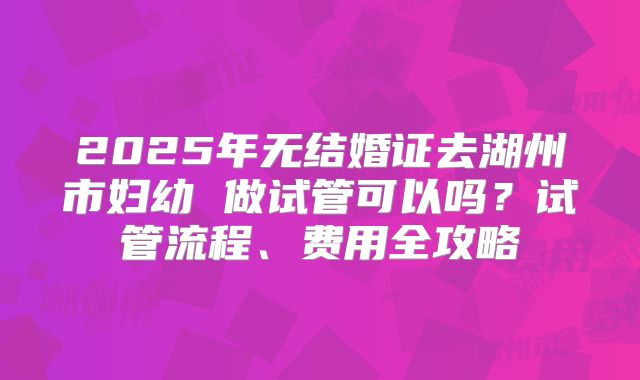 2025年无结婚证去湖州市妇幼 做试管可以吗？试管流程、费用全攻略