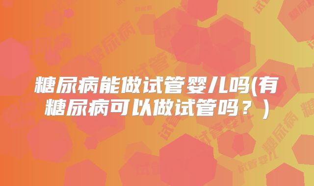 糖尿病能做试管婴儿吗(有糖尿病可以做试管吗?)