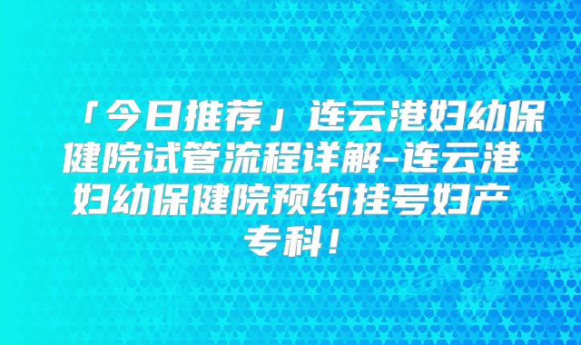 「今日推荐」连云港妇幼保健院试管流程详解-连云港妇幼保健院预约挂号妇产专科！