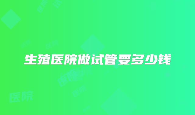 生殖医院做试管要多少钱