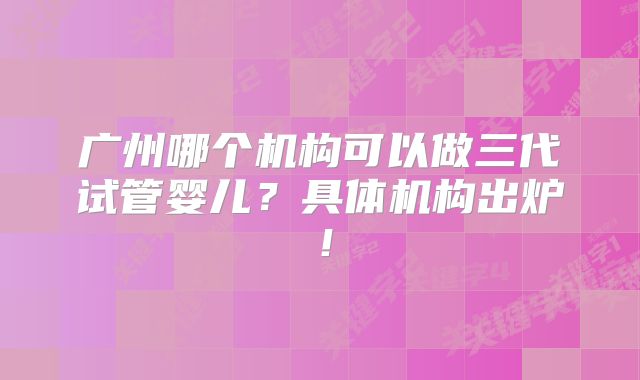 广州哪个机构可以做三代试管婴儿?具体机构出炉!