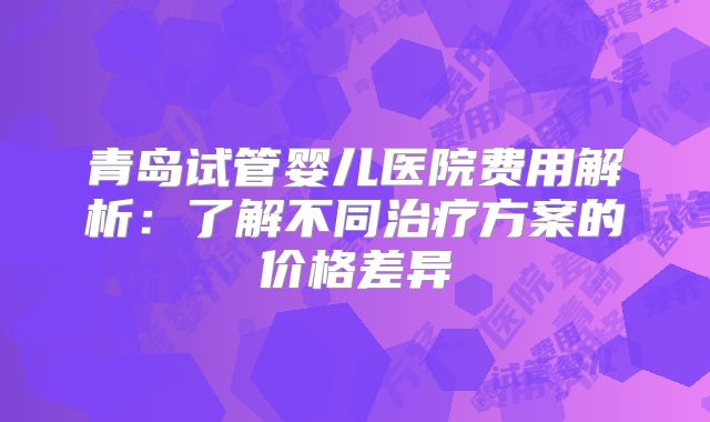 青岛试管婴儿医院费用解析：了解不同治疗方案的价格差异