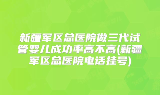 新疆军区总医院做三代试管婴儿成功率高不高(新疆军区总医院电话挂号)