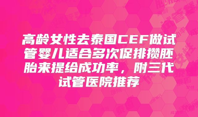 高龄女性去泰国CEF做试管婴儿适合多次促排攒胚胎来提给成功率，附三代试管医院推荐