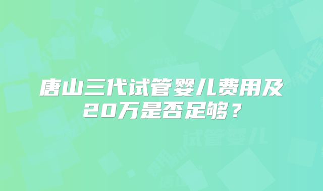 唐山三代试管婴儿费用及20万是否足够？