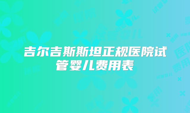 吉尔吉斯斯坦正规医院试管婴儿费用表
