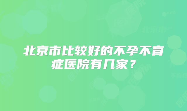 北京市比较好的不孕不育症医院有几家?