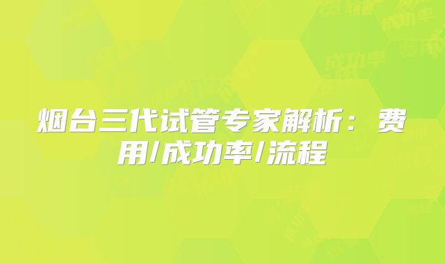烟台三代试管专家解析：费用/成功率/流程
