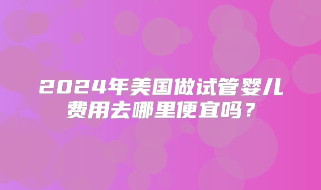 2024年美国做试管婴儿费用去哪里便宜吗？