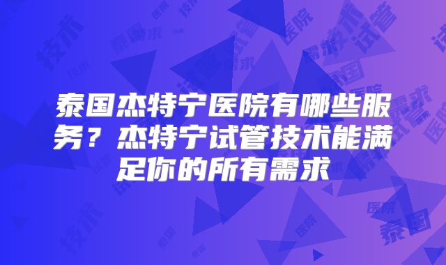 泰国杰特宁医院有哪些服务？杰特宁试管技术能满足你的所有需求