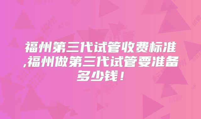 福州第三代试管收费标准,福州做第三代试管要准备多少钱！
