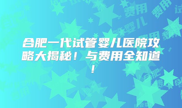 合肥一代试管婴儿医院攻略大揭秘！与费用全知道！