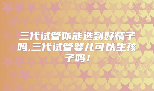 三代试管你能选到好精子吗,三代试管婴儿可以生孩子吗！