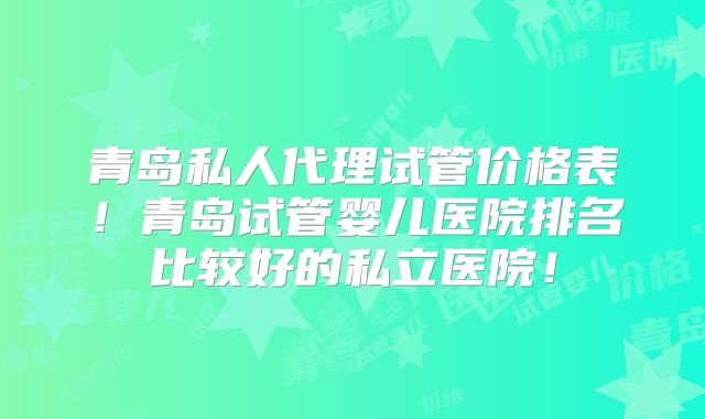 青岛私人代理试管价格表！青岛试管婴儿医院排名比较好的私立医院！