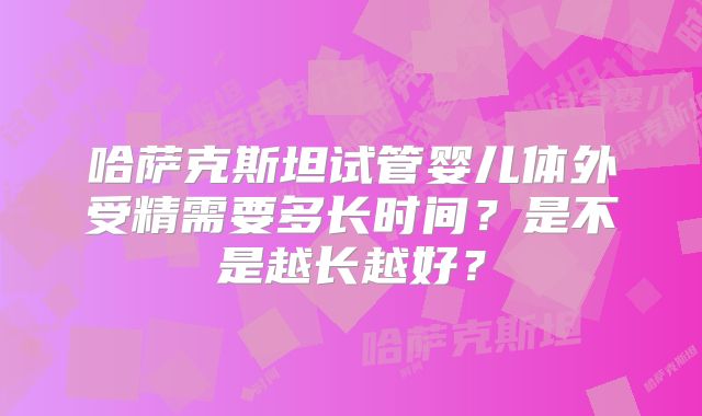 哈萨克斯坦试管婴儿体外受精需要多长时间?是不是越长越好?