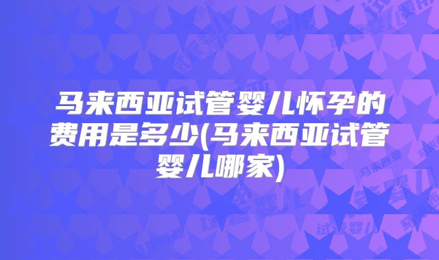马来西亚试管婴儿怀孕的费用是多少(马来西亚试管婴儿哪家)