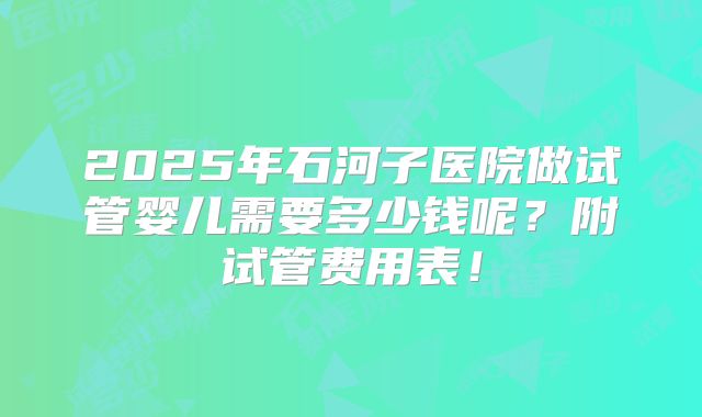2025年石河子医院做试管婴儿需要多少钱呢？附试管费用表！