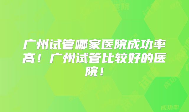 广州试管哪家医院成功率高!广州试管比较好的医院!