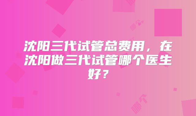 沈阳三代试管总费用，在沈阳做三代试管哪个医生好？