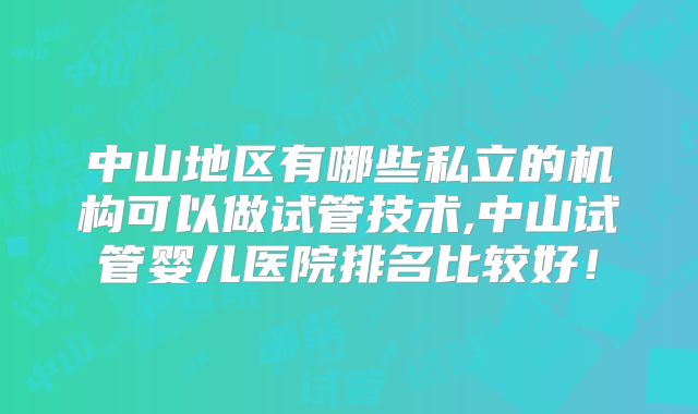 中山地区有哪些私立的机构可以做试管技术,中山试管婴儿医院排名比较好！