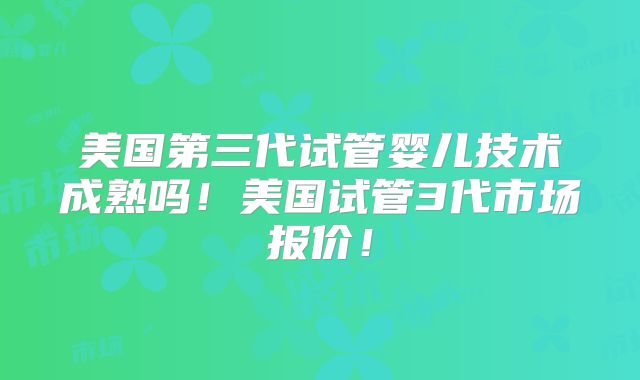 美国第三代试管婴儿技术成熟吗！美国试管3代市场报价！