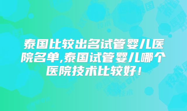 泰国比较出名试管婴儿医院名单,泰国试管婴儿哪个医院技术比较好!
