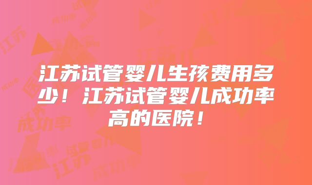 江苏试管婴儿生孩费用多少!江苏试管婴儿成功率高的医院!