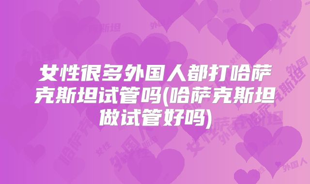 女性很多外国人都打哈萨克斯坦试管吗(哈萨克斯坦做试管好吗)