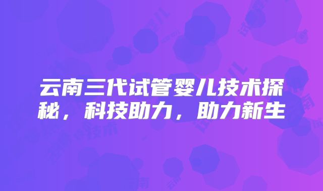 云南三代试管婴儿技术探秘，科技助力，助力新生