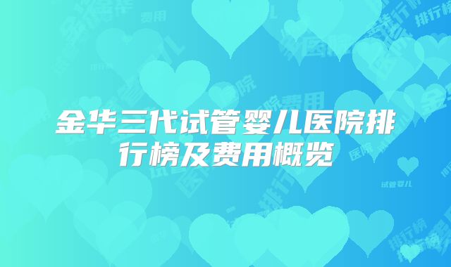 金华三代试管婴儿医院排行榜及费用概览