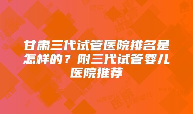甘肃三代试管医院排名是怎样的?附三代试管婴儿医院推荐