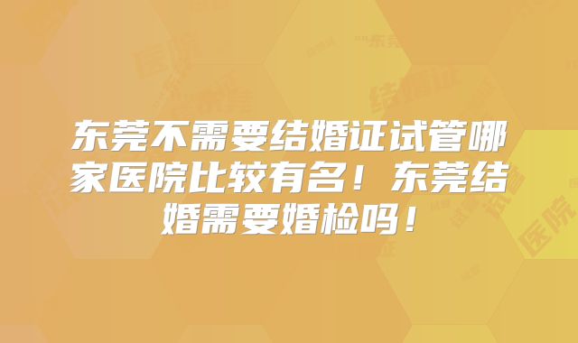 东莞不需要结婚证试管哪家医院比较有名！东莞结婚需要婚检吗！