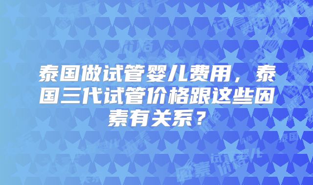 泰国做试管婴儿费用，泰国三代试管价格跟这些因素有关系？
