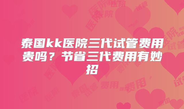 泰国kk医院三代试管费用贵吗？节省三代费用有妙招