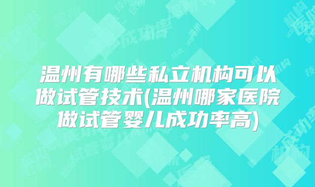 温州有哪些私立机构可以做试管技术(温州哪家医院做试管婴儿成功率高)