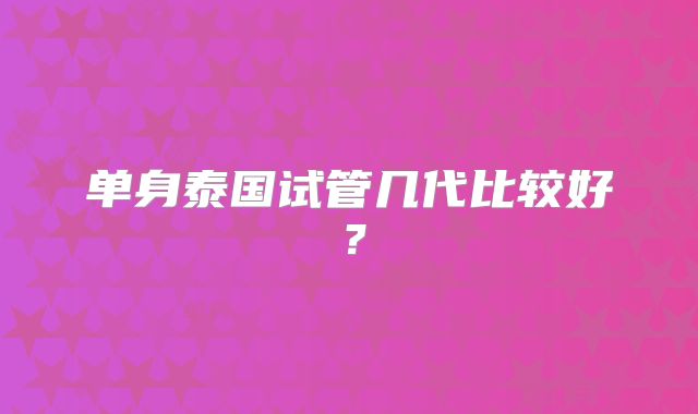 单身泰国试管几代比较好？