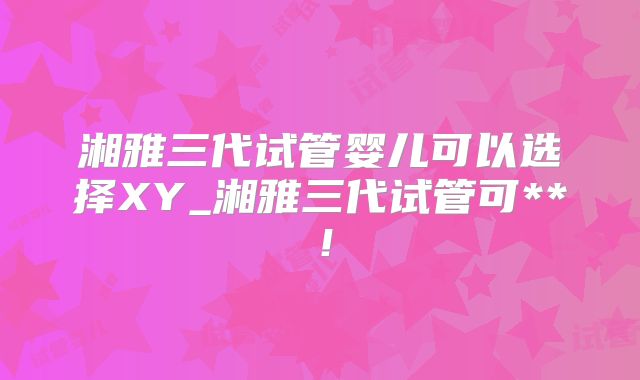 湘雅三代试管婴儿可以选择XY_湘雅三代试管可**!