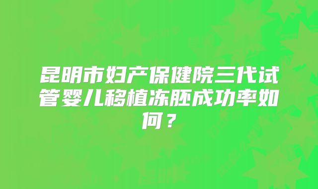 昆明市妇产保健院三代试管婴儿移植冻胚成功率如何？