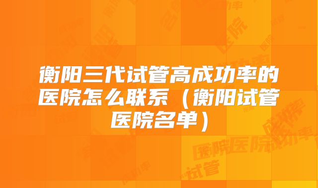 衡阳三代试管高成功率的医院怎么联系(衡阳试管医院名单)