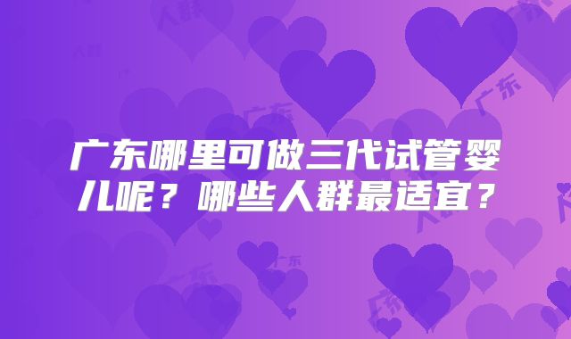 广东哪里可做三代试管婴儿呢?哪些人群最适宜?