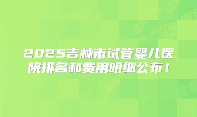 2025吉林市试管婴儿医院排名和费用明细公布！
