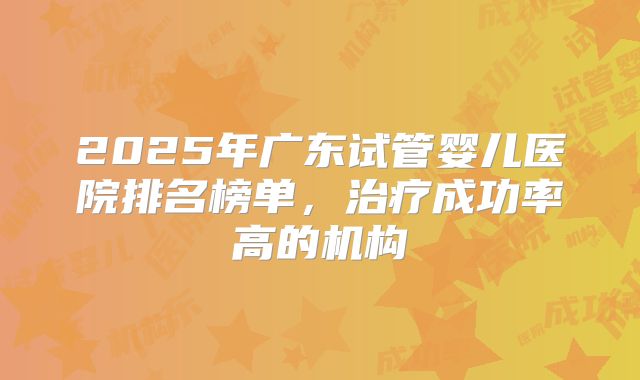 2025年广东试管婴儿医院排名榜单,治疗成功率高的机构