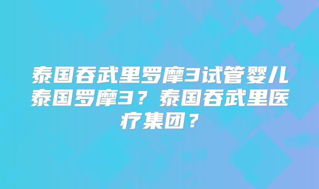 泰国吞武里罗摩3试管婴儿泰国罗摩3？泰国吞武里医疗集团？