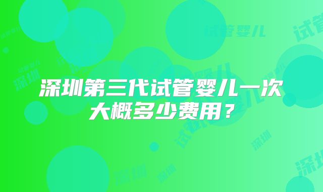 深圳第三代试管婴儿一次大概多少费用?