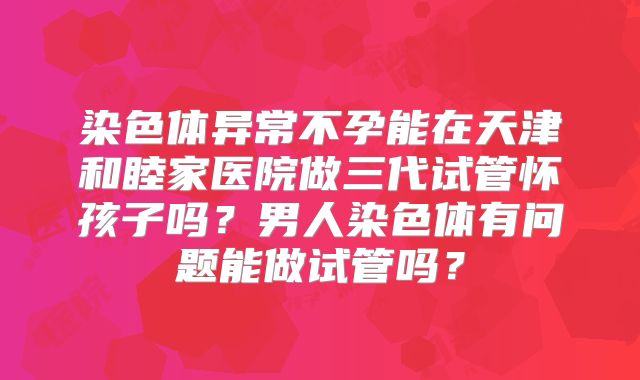 染色体异常不孕能在天津和睦家医院做三代试管怀孩子吗？男人染色体有问题能做试管吗？